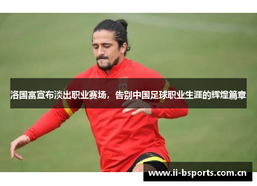 洛国富宣布淡出职业赛场，告别中国足球职业生涯的辉煌篇章